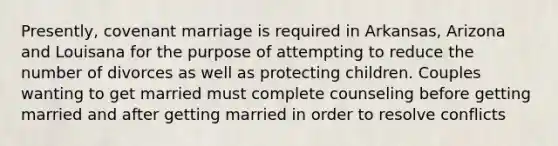 Presently, covenant marriage is required in Arkansas, Arizona and Louisana for the purpose of attempting to reduce the number of divorces as well as protecting children. Couples wanting to get married must complete counseling before getting married and after getting married in order to resolve conflicts