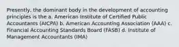 Presently, the dominant body in the development of accounting principles is the a. American Institute of Certified Public Accountants (AICPA) b. American Accounting Association (AAA) c. Financial Accounting Standards Board (FASB) d. Institute of Management Accountants (IMA)