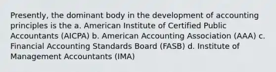 Presently, the dominant body in the development of accounting principles is the a. American Institute of Certified Public Accountants (AICPA) b. American Accounting Association (AAA) c. Financial Accounting Standards Board (FASB) d. Institute of Management Accountants (IMA)