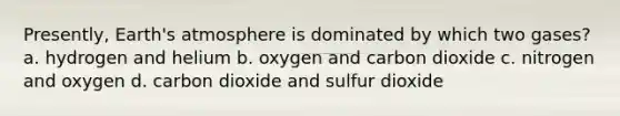 Presently, Earth's atmosphere is dominated by which two gases? a. hydrogen and helium b. oxygen and carbon dioxide c. nitrogen and oxygen d. carbon dioxide and sulfur dioxide