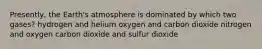 Presently, the Earth's atmosphere is dominated by which two gases? hydrogen and helium oxygen and carbon dioxide nitrogen and oxygen carbon dioxide and sulfur dioxide