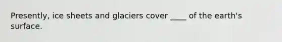 Presently, ice sheets and glaciers cover ____ of the earth's surface.