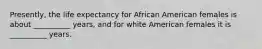 Presently, the life expectancy for African American females is about __________ years, and for white American females it is __________ years.