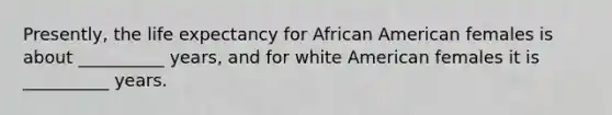 Presently, the life expectancy for African American females is about __________ years, and for white American females it is __________ years.