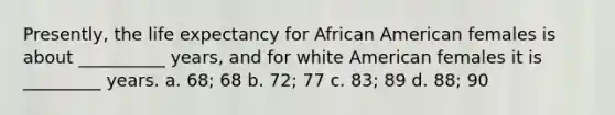 Presently, the life expectancy for African American females is about __________ years, and for white American females it is _________ years. a. 68; 68 b. 72; 77 c. 83; 89 d. 88; 90