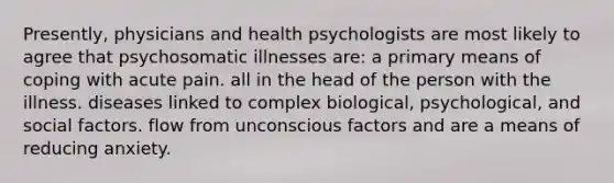 Presently, physicians and health psychologists are most likely to agree that psychosomatic illnesses are: a primary means of coping with acute pain. all in the head of the person with the illness. diseases linked to complex biological, psychological, and social factors. flow from unconscious factors and are a means of reducing anxiety.