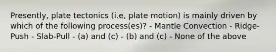 Presently, plate tectonics (i.e, plate motion) is mainly driven by which of the following process(es)? - Mantle Convection - Ridge-Push - Slab-Pull - (a) and (c) - (b) and (c) - None of the above