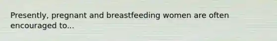 Presently, pregnant and breastfeeding women are often encouraged to...