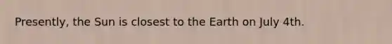 Presently, the Sun is closest to the Earth on July 4th.