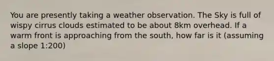 You are presently taking a weather observation. The Sky is full of wispy cirrus clouds estimated to be about 8km overhead. If a warm front is approaching from the south, how far is it (assuming a slope 1:200)