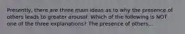 Presently, there are three main ideas as to why the presence of others leads to greater arousal. Which of the following is NOT one of the three explanations? The presence of others...