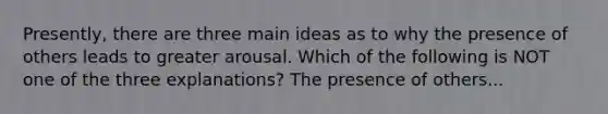 Presently, there are three main ideas as to why the presence of others leads to greater arousal. Which of the following is NOT one of the three explanations? The presence of others...