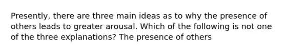 Presently, there are three main ideas as to why the presence of others leads to greater arousal. Which of the following is not one of the three explanations? The presence of others