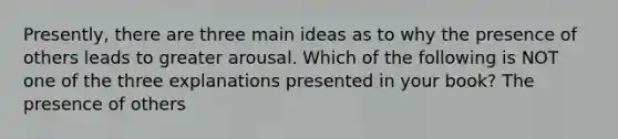 Presently, there are three main ideas as to why the presence of others leads to greater arousal. Which of the following is NOT one of the three explanations presented in your book? The presence of others