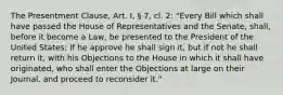 The Presentment Clause, Art. I, § 7, cl. 2: "Every Bill which shall have passed the House of Representatives and the Senate, shall, before it become a Law, be presented to the President of the United States; If he approve he shall sign it, but if not he shall return it, with his Objections to the House in which it shall have originated, who shall enter the Objections at large on their Journal, and proceed to reconsider it."