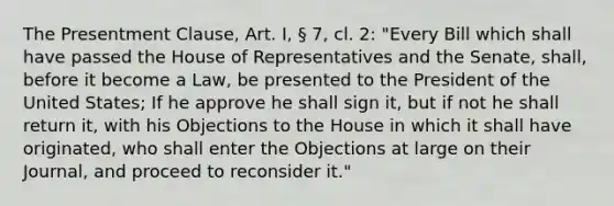 The Presentment Clause, Art. I, § 7, cl. 2: "Every Bill which shall have passed the House of Representatives and the Senate, shall, before it become a Law, be presented to the President of the United States; If he approve he shall sign it, but if not he shall return it, with his Objections to the House in which it shall have originated, who shall enter the Objections at large on their Journal, and proceed to reconsider it."