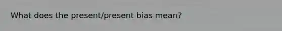 What does the present/present bias mean?