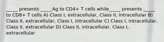 _____ presents _____Ag to CD4+ T cells while_____ presents _____ to CD8+ T cells A) Class I, extracellular, Class II, intracellular B) Class II, extracellular, Class I, intracellular C) Class I, intracellular, Class II, extracellular D) Class II, intracellular, Class I, extracellular