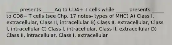 _____ presents _____Ag to CD4+ T cells while _____ presents _____ to CD8+ T cells (see Chp. 17 notes- types of MHC) A) Class I, extracellular, Class II, intracellular B) Class II, extracellular, Class I, intracellular C) Class I, intracellular, Class II, extracellular D) Class II, intracellular, Class I, extracellular