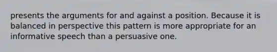 presents the arguments for and against a position. Because it is balanced in perspective this pattern is more appropriate for an informative speech than a persuasive one.