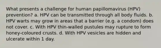 What presents a challenge for human papillomavirus (HPV) prevention? a. HPV can be transmitted through all body fluids. b. HPV warts may grow in areas that a barrier (e.g. a condom) does not cover. c. With HPV thin-walled pustules may rupture to form honey-coloured crusts. d. With HPV vesicles are hidden and ulcerate within 1 day.