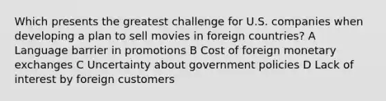 Which presents the greatest challenge for U.S. companies when developing a plan to sell movies in foreign countries? A Language barrier in promotions B Cost of foreign monetary exchanges C Uncertainty about government policies D Lack of interest by foreign customers