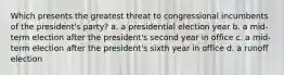 Which presents the greatest threat to congressional incumbents of the president's party? a. a presidential election year b. a mid-term election after the president's second year in office c. a mid-term election after the president's sixth year in office d. a runoff election