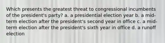 Which presents the greatest threat to congressional incumbents of the president's party? a. a presidential election year b. a mid-term election after the president's second year in office c. a mid-term election after the president's sixth year in office d. a runoff election