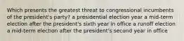 Which presents the greatest threat to congressional incumbents of the president's party? a presidential election year a mid-term election after the president's sixth year in office a runoff election a mid-term election after the president's second year in office