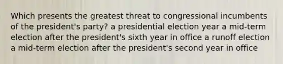 Which presents the greatest threat to congressional incumbents of the president's party? a presidential election year a mid-term election after the president's sixth year in office a runoff election a mid-term election after the president's second year in office