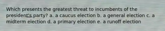 Which presents the greatest threat to incumbents of the president's party? a. a caucus election b. a general election c. a midterm election d. a primary election e. a runoff election