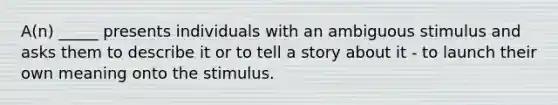 A(n) _____ presents individuals with an ambiguous stimulus and asks them to describe it or to tell a story about it - to launch their own meaning onto the stimulus.