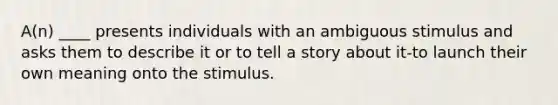 A(n) ____ presents individuals with an ambiguous stimulus and asks them to describe it or to tell a story about it-to launch their own meaning onto the stimulus.