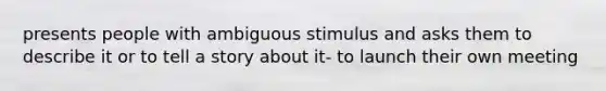 presents people with ambiguous stimulus and asks them to describe it or to tell a story about it- to launch their own meeting