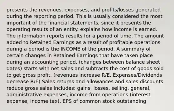 presents the revenues, expenses, and profits/losses generated during the reporting period. This is usually considered the most important of the financial statements, since it presents the operating results of an entity. explains how income is earned. The information reports results for a period of time. The amount added to Retained Earnings as a result of profitable operations during a period is the INCOME of the period. A summary of certain changes in Retained Earnings that have taken place during an accounting period. (changes between balance sheet dates) starts with net sales and subtracts the cost of goods sold to get gross profit. (revenues increase R/E, Expenses/Dividends decrease R/E) Sales returns and allowances and sales discounts reduce gross sales Includes: gains, losses, selling, general, administrative expenses, income from operations (interest expense, income tax), EPS of common stock outstanding