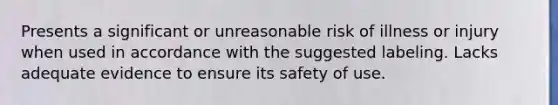 Presents a significant or unreasonable risk of illness or injury when used in accordance with the suggested labeling. Lacks adequate evidence to ensure its safety of use.