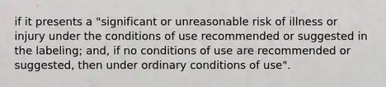 if it presents a "significant or unreasonable risk of illness or injury under the conditions of use recommended or suggested in the labeling; and, if no conditions of use are recommended or suggested, then under ordinary conditions of use".