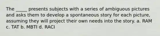 The _____ presents subjects with a series of ambiguous pictures and asks them to develop a spontaneous story for each picture, assuming they will project their own needs into the story. a. RAM c. TAT b. MBTI d. RACI