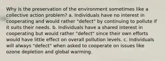 Why is the preservation of the environment sometimes like a collective action problem? a. Individuals have no interest in cooperating and would rather "defect" by continuing to pollute if it suits their needs. b. Individuals have a shared interest in cooperating but would rather "defect" since their own efforts would have little effect on overall pollution levels. c. Individuals will always "defect" when asked to cooperate on issues like ozone depletion and global warming.