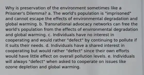 Why is preservation of the environment sometimes like a Prisoner's Dilemma? a. The world's population is "imprisoned" and cannot escape the effects of environmental degradation and global warming. b. Transnational advocacy networks can free the world's population from the effects of environmental degradation and global warming. c. Individuals have no interest in cooperating and would rather "defect" by continuing to pollute if it suits their needs. d. Individuals have a shared interest in cooperating but would rather "defect" since their own efforts would have little effect on overall pollution levels. e. Individuals will always "defect" when asked to cooperate on issues like ozone depletion and global warming.