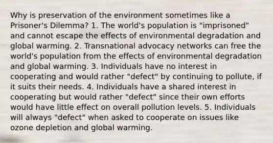 Why is preservation of the environment sometimes like a Prisoner's Dilemma? 1. The world's population is "imprisoned" and cannot escape the effects of environmental degradation and global warming. 2. Transnational advocacy networks can free the world's population from the effects of environmental degradation and global warming. 3. Individuals have no interest in cooperating and would rather "defect" by continuing to pollute, if it suits their needs. 4. Individuals have a shared interest in cooperating but would rather "defect" since their own efforts would have little effect on overall pollution levels. 5. Individuals will always "defect" when asked to cooperate on issues like ozone depletion and global warming.