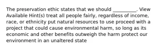 The preservation ethic states that we should __________. View Available Hint(s) treat all people fairly, regardless of income, race, or ethnicity put natural resources to use proceed with a project that could cause environmental harm, so long as its economic and other benefits outweigh the harm protect our environment in an unaltered state