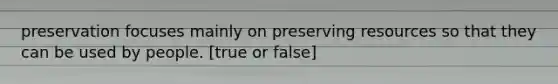 preservation focuses mainly on preserving resources so that they can be used by people. [true or false]