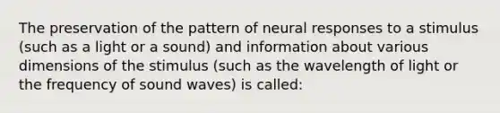 The preservation of the pattern of neural responses to a stimulus (such as a light or a sound) and information about various dimensions of the stimulus (such as the wavelength of light or the frequency of sound waves) is called: