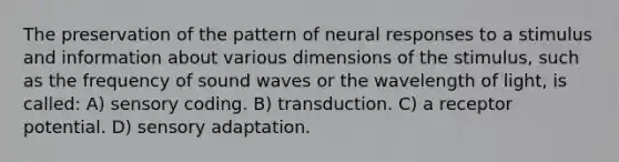 The preservation of the pattern of neural responses to a stimulus and information about various dimensions of the stimulus, such as the frequency of sound waves or the wavelength of light, is called: A) sensory coding. B) transduction. C) a receptor potential. D) sensory adaptation.