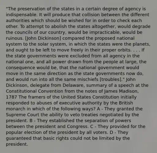 "The preservation of the states in a certain degree of agency is indispensable. It will produce that collision between the different authorities which should be wished for in order to check each other. To attempt to abolish the states altogether, would degrade the councils of our country, would be impracticable, would be ruinous. [John Dickinson] compared the proposed national system to the solar system, in which the states were the planets, and ought to be left to move freely in their proper orbits. . . . If the <a href='https://www.questionai.com/knowledge/kktWZGE8l3-state-governments' class='anchor-knowledge'>state governments</a> were excluded from all agency in the national one, and all power drawn from the people at large, the consequence would be, that the national government would move in the same direction as the state governments now do, and would run into all the same mischiefs [troubles]." John Dickinson, delegate from Delaware, summary of a speech at <a href='https://www.questionai.com/knowledge/knd5xy61DJ-the-constitutional-convention' class='anchor-knowledge'>the constitutional convention</a> from the notes of James Madison, 1787 The framers of the United States Constitution initially responded to abuses of executive authority by the British monarch in which of the following ways? A - They granted the Supreme Court the ability to veto treaties negotiated by the president. B - They established the separation of powers between the president and Congress. C - They provided for the popular election of the president by all voters. D - They guaranteed that basic rights could not be limited by the president.