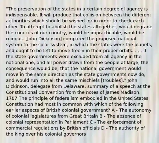 "The preservation of the states in a certain degree of agency is indispensable. It will produce that collision between the different authorities which should be wished for in order to check each other. To attempt to abolish the states altogether, would degrade the councils of our country, would be impracticable, would be ruinous. [John Dickinson] compared the proposed national system to the solar system, in which the states were the planets, and ought to be left to move freely in their proper orbits. . . . If the state governments were excluded from all agency in the national one, and all power drawn from the people at large, the consequence would be, that the national government would move in the same direction as the state governments now do, and would run into all the same mischiefs [troubles]." John Dickinson, delegate from Delaware, summary of a speech at the Constitutional Convention from the notes of James Madison, 1787 The principle of federalism embodied in the United States Constitution had most in common with which of the following earlier aspects of British colonial government? A - The autonomy of colonial legislatures from Great Britain B - The absence of colonial representation in Parliament C - The enforcement of commercial regulations by British officials D - The authority of the king over his colonial governors