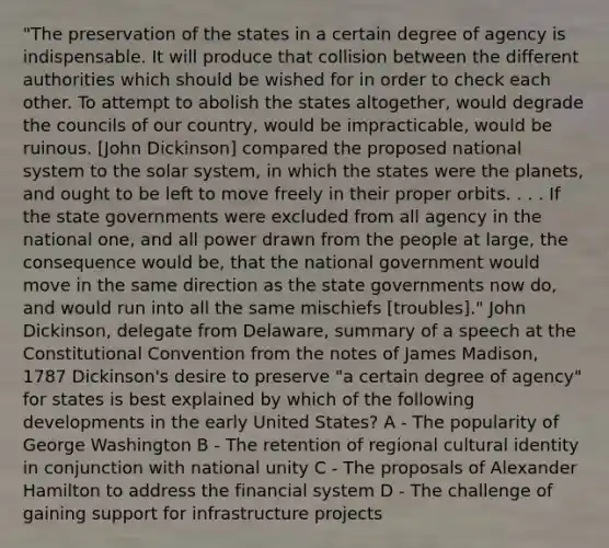 "The preservation of the states in a certain degree of agency is indispensable. It will produce that collision between the different authorities which should be wished for in order to check each other. To attempt to abolish the states altogether, would degrade the councils of our country, would be impracticable, would be ruinous. [John Dickinson] compared the proposed national system to the solar system, in which the states were the planets, and ought to be left to move freely in their proper orbits. . . . If the state governments were excluded from all agency in the national one, and all power drawn from the people at large, the consequence would be, that the national government would move in the same direction as the state governments now do, and would run into all the same mischiefs [troubles]." John Dickinson, delegate from Delaware, summary of a speech at the Constitutional Convention from the notes of James Madison, 1787 Dickinson's desire to preserve "a certain degree of agency" for states is best explained by which of the following developments in the early United States? A - The popularity of George Washington B - The retention of regional cultural identity in conjunction with national unity C - The proposals of Alexander Hamilton to address the financial system D - The challenge of gaining support for infrastructure projects