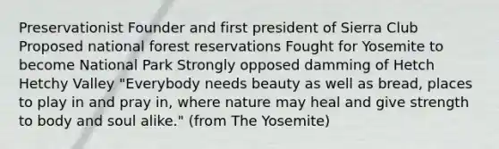 Preservationist Founder and first president of Sierra Club Proposed national forest reservations Fought for Yosemite to become National Park Strongly opposed damming of Hetch Hetchy Valley "Everybody needs beauty as well as bread, places to play in and pray in, where nature may heal and give strength to body and soul alike." (from The Yosemite)