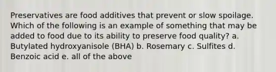 Preservatives are food additives that prevent or slow spoilage. Which of the following is an example of something that may be added to food due to its ability to preserve food quality? a. Butylated hydroxyanisole (BHA) b. Rosemary c. Sulfites d. Benzoic acid e. all of the above